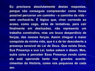 Eu precisava absolutamente destas respostas, porque não conseguia compreender como fosse possível percorrer um caminho - o caminho da vida - sem conhecê-lo. É lógico que, viver correndo ao acaso, como cego, atrás de tentativas, para cair finalmente em desilusões, não representa um trabalho construtivo, mas um louco desperdício de forças, das nossas forças. Assim cheguei à maior conquista da minha vida, que é a de ter descoberto a presença sensível da Lei de Deus. Que existe Deus, Sua Presença e sua Lei, todos sabem e dizem. Mas, outra coisa é perceber Essa Presença vendo como ela está operando tanto nos grandes aconte-cimentos da História, como nos pequenos de cada ser.  