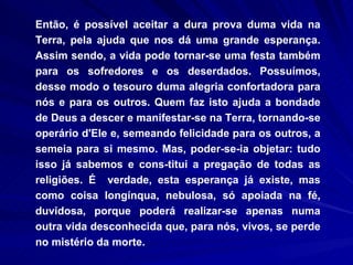 Então, é possível aceitar a dura prova duma vida na Terra, pela ajuda que nos dá uma grande esperança. Assim sendo, a vida pode tornar-se uma festa também para os sofredores e os deserdados. Possuímos, desse modo o tesouro duma alegria confortadora para nós e para os outros. Quem faz isto ajuda a bondade de Deus a descer e manifestar-se na Terra, tornando-se operário d'Ele e, semeando felicidade para os outros, a semeia para si mesmo. Mas, poder-se-ia objetar: tudo isso já sabemos e cons­titui a pregação de todas as religiões. É  verdade, esta esperança já existe, mas como coisa longínqua, nebulosa, só apoiada na fé, duvidosa, porque poderá realizar-se apenas numa outra vida desconhecida que, para nós, vivos, se perde no mistério da morte.  