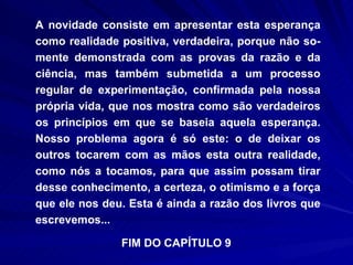 A novidade consiste em apresentar esta esperança como realidade positiva, verdadeira, porque não so­mente demonstrada com as provas da razão e da ciência, mas também submetida a um processo regular de experimentação, confirmada pela nossa própria vida, que nos mostra como são verdadeiros os princípios em que se baseia aquela esperança. Nosso problema agora é só este: o de deixar os outros tocarem com as mãos esta outra realidade, como nós a tocamos, para que assim possam tirar desse conhecimento, a certeza, o otimismo e a força que ele nos deu. Esta é ainda a razão dos livros que escrevemos... FIM DO CAPÍTULO 9  