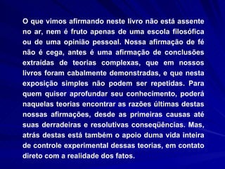 O que vimos afirmando neste livro não está assente no ar, nem é fruto apenas de uma escola filosófica ou de uma opinião pessoal. Nossa afirmação de fé não é cega, antes é uma afirmação de conclusões extraídas de teorias complexas, que em nossos livros foram cabalmente demonstradas, e que nesta exposição simples não podem ser repetidas. Para quem quiser aprofundar seu conhecimento, poderá naquelas teorias encontrar as razões últimas destas nossas afirmações, desde as primeiras causas até suas derradeiras e resolutivas conseqüências. Mas, atrás destas está também o apoio duma vida inteira de controle experimental dessas teorias, em contato direto com a realidade dos fatos. 