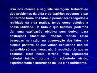 Isso nos oferece a seguinte vantagem, tratando-se dos problemas da vida e do espírito: podemos pisar no terreno firme dos fatos e permanecer apegados à realidade da vida prática, tendo como objetivo a nossa utilidade. De tudo o que falamos, podemos dar uma explicação objetiva sem derivar para abstrações filosóficas. Nossas teorias estão baseadas na razão, na observação dos fatos, na ciência positiva. O que vamos explicando não foi aprendido só nos livros, não é repetição do que se costuma dizer neste terreno, mas representa material inédito porque foi sobretudo vivido, experimentado e controlado na luta e no sofrimento.  