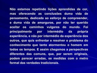 Não estamos repetindo lições aprendidas de cor, mas oferecendo as conclusões duma vida de pensamento, dedicada ao esforço de compreender, e duma vida de amarguras, por não ter querido aceitar os caminhos vulgares do mundo. Foi principalmente por intermédio da própria experiência, e não por intermédio da experiência dos outros, que quis enfrentar e resolver o problema do conhecimento que tanto atormentou o homem em todos os tempos. E assim chegamos a perspectivas diferentes das comuns, que, por serem originais, podem parecer erradas, se medidas com o metro formal das verdades tradicionais. 
