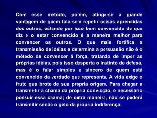 Com esse método, porém, atinge-se a grande vantagem de quem fala sem repetir coisas aprendidas dos outros, estando por isso bem convencido do que diz e o estar convencido é a maneira melhor para convencer os outros. O que mais fortifica a transmissão de idéias e determina a persuasão não é o método de convencer á força, tratando de impor as próprias idéias, pois isso desperta o instinto de defesa, mas é o falar simples e sincero de quem está convencido da verdade que representa. A vida exige o fruto que brote de sua própria origem. Para chegar a transmi­tir a chama da própria convicção, é necessário possuir essa chama; de outra maneira, não se poderá transmitir senão o gelo da própria indiferença.  