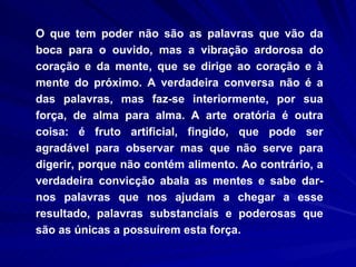 O que tem poder não são as palavras que vão da boca para o ouvido, mas a vibração ardorosa do coração e da mente, que se dirige ao coração e à mente do próximo. A verdadeira conversa não é a das palavras, mas faz-se interiormente, por sua força, de alma para alma. A arte oratória é outra coisa: é fruto artificial, fingido, que pode ser agradável para observar mas que não serve para digerir, porque não contém alimento. Ao contrário, a verdadeira convicção abala as mentes e sabe dar-nos palavras que nos ajudam a chegar a esse resultado, palavras substanciais e poderosas que são as únicas a possuírem esta força. 