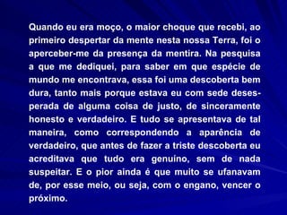 Quando eu era moço, o maior choque que recebi, ao primeiro despertar da mente nesta nossa Terra, foi o aperceber-me da presença da mentira. Na pesquisa a que me dediquei, para saber em que espécie de mundo me encontrava, essa foi uma descoberta bem dura, tanto mais porque estava eu com sede deses-perada de alguma coisa de justo, de sinceramente honesto e verdadeiro. E tudo se apresentava de tal maneira, como correspondendo a aparência de verdadeiro, que antes de fazer a triste descoberta eu acreditava que tudo era genuíno, sem de nada suspeitar. E o pior ainda é que muito se ufanavam de, por esse meio, ou seja, com o engano, vencer o próximo.  