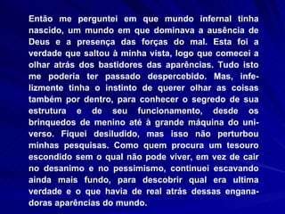 Então me perguntei em que mundo infernal tinha nascido, um mundo em que dominava a ausência de Deus e a presença das forças do mal. Esta foi a verdade que saltou à minha vista, logo que comecei a olhar atrás dos bastidores das aparências. Tudo isto me poderia ter passado despercebido. Mas, infe-lizmente tinha o instinto de querer olhar as coisas também por dentro, para conhecer o segredo de sua estrutura e de seu funcionamento, desde os brinquedos de menino até à grande máquina do uni-verso. Fiquei desiludido, mas isso não perturbou minhas pesquisas. Como quem procura um tesouro escondido sem o qual não pode viver, em vez de cair no desanimo e no pessimismo, continuei escavando ainda mais fundo, para descobrir qual era ultima verdade e o que havia de real atrás dessas engana-doras aparências do mundo.  