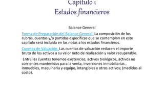 Capítulo i
Estados financieros
Balance General
Forma de Preparación del Balance General. La composición de los
rubros, cuentas y/o partidas específicas que se contemplan en este
capítulo será incluida en las notas a los estados financieros.
Cuentas de Valuación. Las cuentas de valuación reducen el importe
bruto de los activos a su valor neto de realización y valor recuperable.
Entre las cuentas tenemos existencias, activos biológicos, activos no
corrientes mantenidos para la venta, inversiones inmobiliarias ,
inmuebles, maquinaria y equipo, intangibles y otros activos; (medidos al
costo).
 