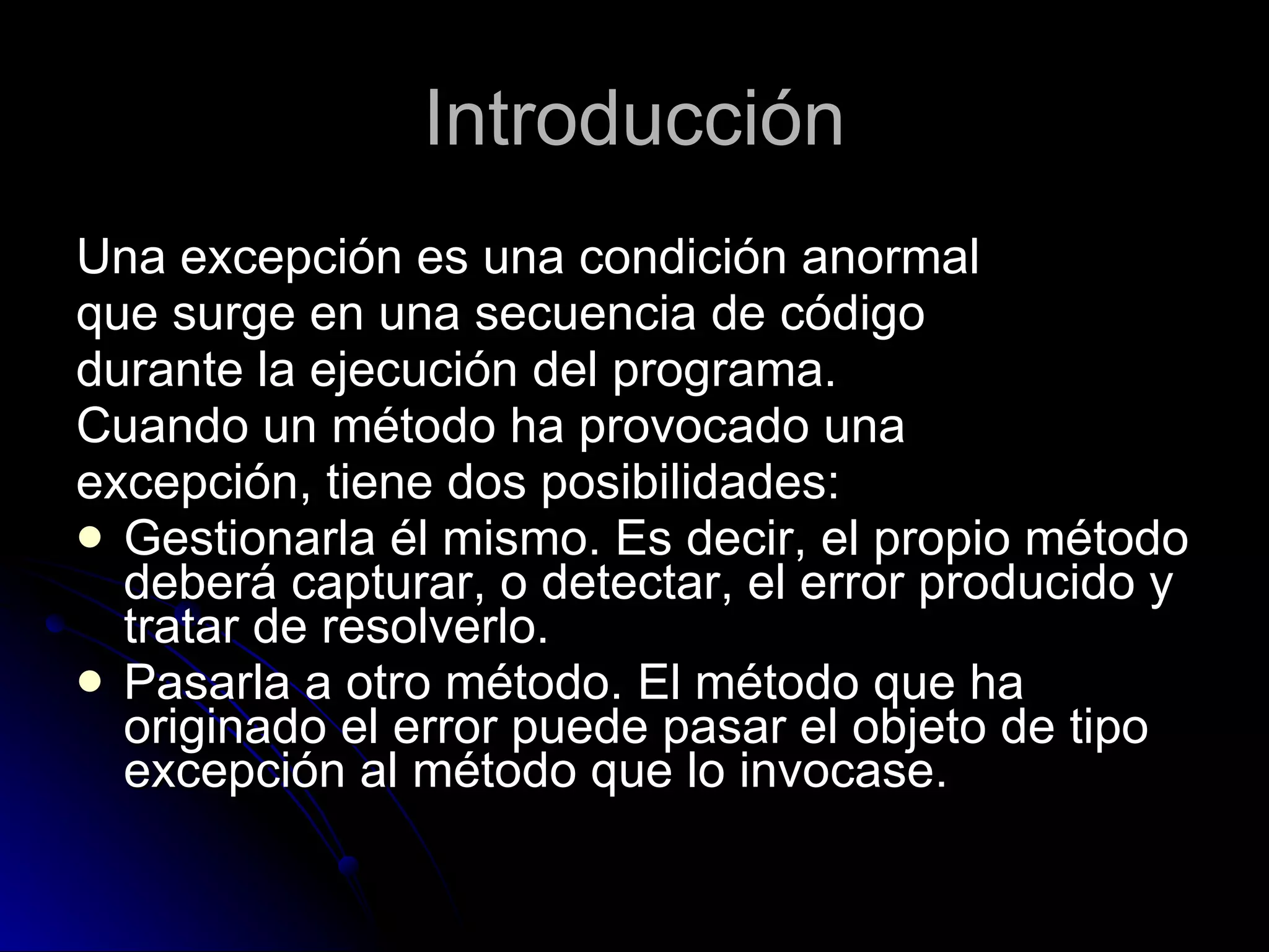 Introducción Una excepción es una condición anormal  que surge en una secuencia de código  durante la ejecución del programa. Cuando un método ha provocado una  excepción, tiene dos posibilidades: Gestionarla él mismo. Es decir, el propio método deberá capturar, o detectar, el error producido y tratar de resolverlo. Pasarla a otro método. El método que ha originado el error puede pasar el objeto de tipo excepción al método que lo invocase. 