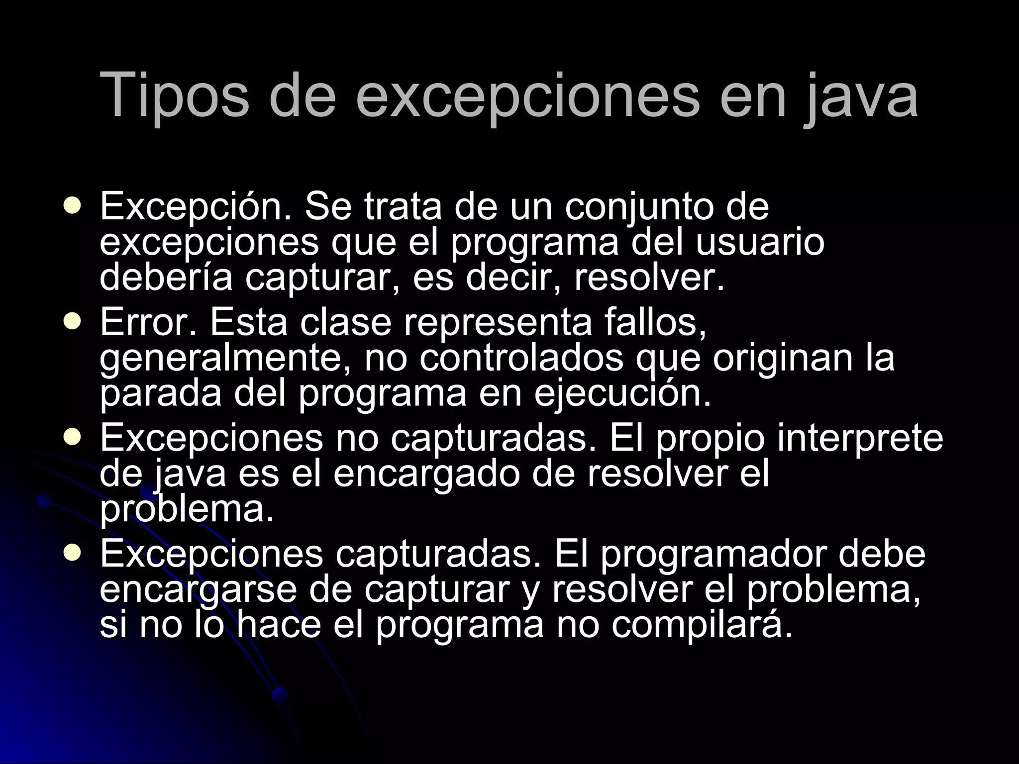 Tipos de excepciones en java Excepción. Se trata de un conjunto de excepciones que el programa del usuario debería capturar, es decir, resolver. Error. Esta clase representa fallos, generalmente, no controlados que originan la parada del programa en ejecución. Excepciones no capturadas. El propio interprete de java es el encargado de resolver el problema. Excepciones capturadas. El programador debe encargarse de capturar y resolver el problema, si no lo hace el programa no compilará. 