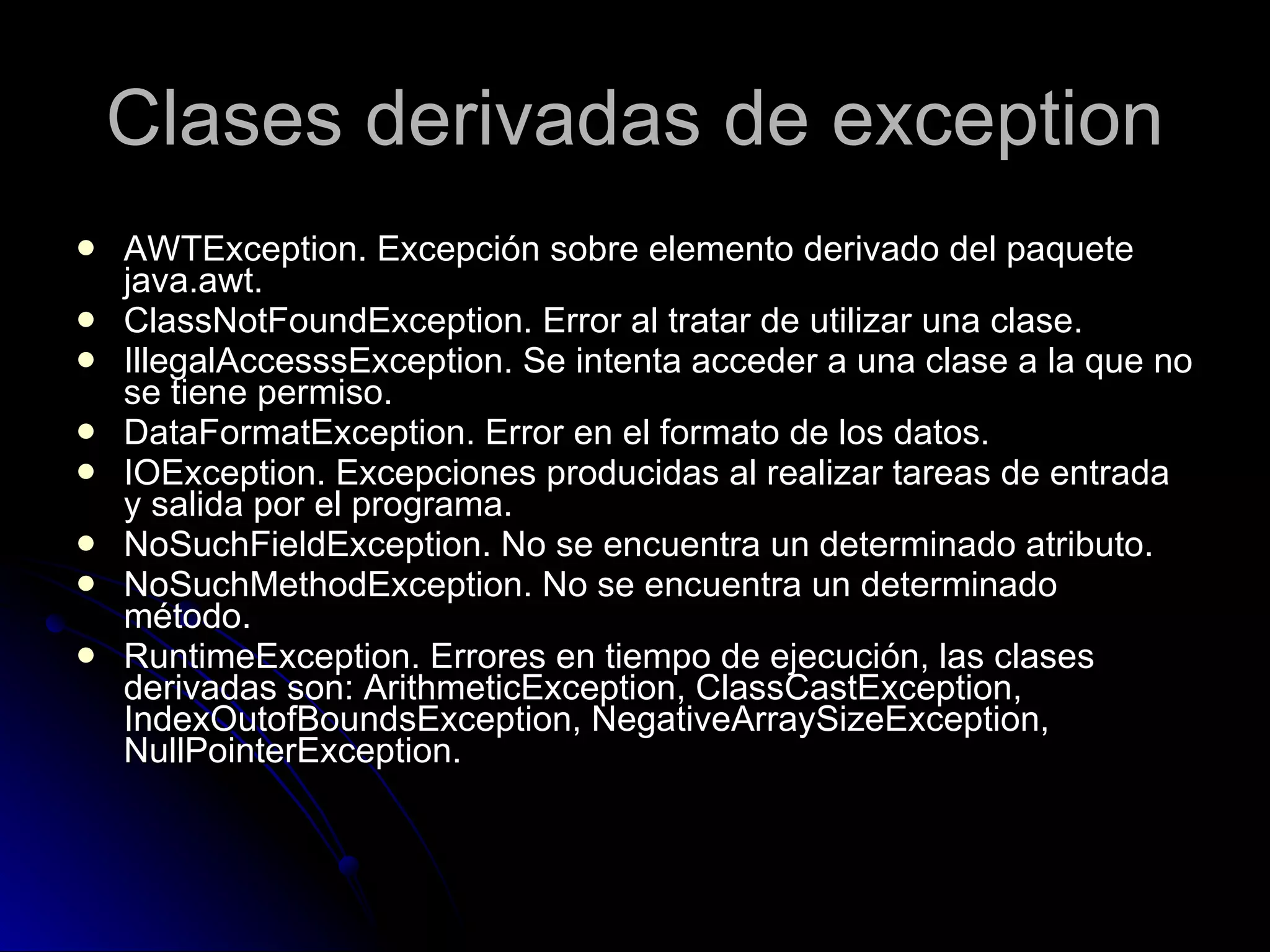 Clases derivadas de exception AWTException. Excepción sobre elemento derivado del paquete java.awt. ClassNotFoundException. Error al tratar de utilizar una clase. IllegalAccesssException. Se intenta acceder a una clase a la que no se tiene permiso. DataFormatException. Error en el formato de los datos. IOException. Excepciones producidas al realizar tareas de entrada y salida por el programa. NoSuchFieldException. No se encuentra un determinado atributo. NoSuchMethodException. No se encuentra un determinado método. RuntimeException. Errores en tiempo de ejecución, las clases derivadas son: ArithmeticException, ClassCastException, IndexOutofBoundsException, NegativeArraySizeException, NullPointerException. 