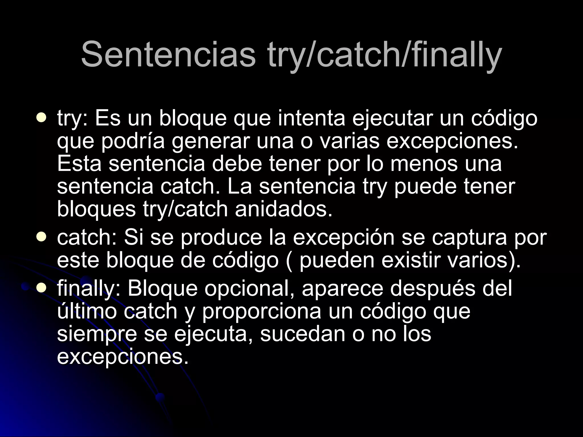 Sentencias try/catch/finally try: Es un bloque que intenta ejecutar un código que podría generar una o varias excepciones. Esta sentencia debe tener por lo menos una sentencia catch. La sentencia try puede tener bloques try/catch anidados. catch: Si se produce la excepción se captura por este bloque de código ( pueden existir varios). finally: Bloque opcional, aparece después del último catch y proporciona un código que siempre se ejecuta, sucedan o no los excepciones. 