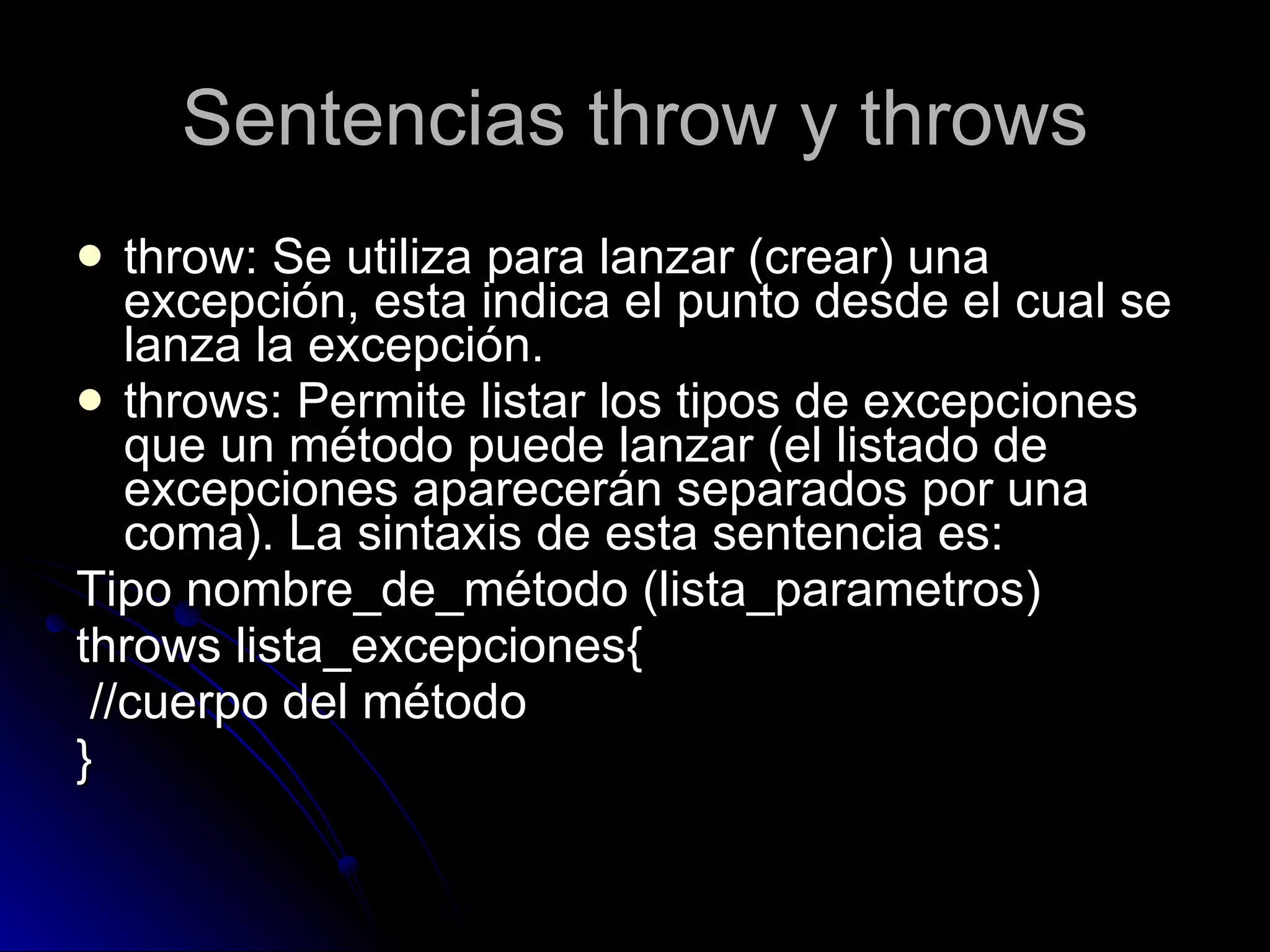 Sentencias throw y throws throw: Se utiliza para lanzar (crear) una excepción, esta indica el punto desde el cual se lanza la excepción. throws: Permite listar los tipos de excepciones que un método puede lanzar (el listado de excepciones aparecerán separados por una coma). La sintaxis de esta sentencia es:  Tipo nombre_de_método (lista_parametros)  throws lista_excepciones{ //cuerpo del método } 