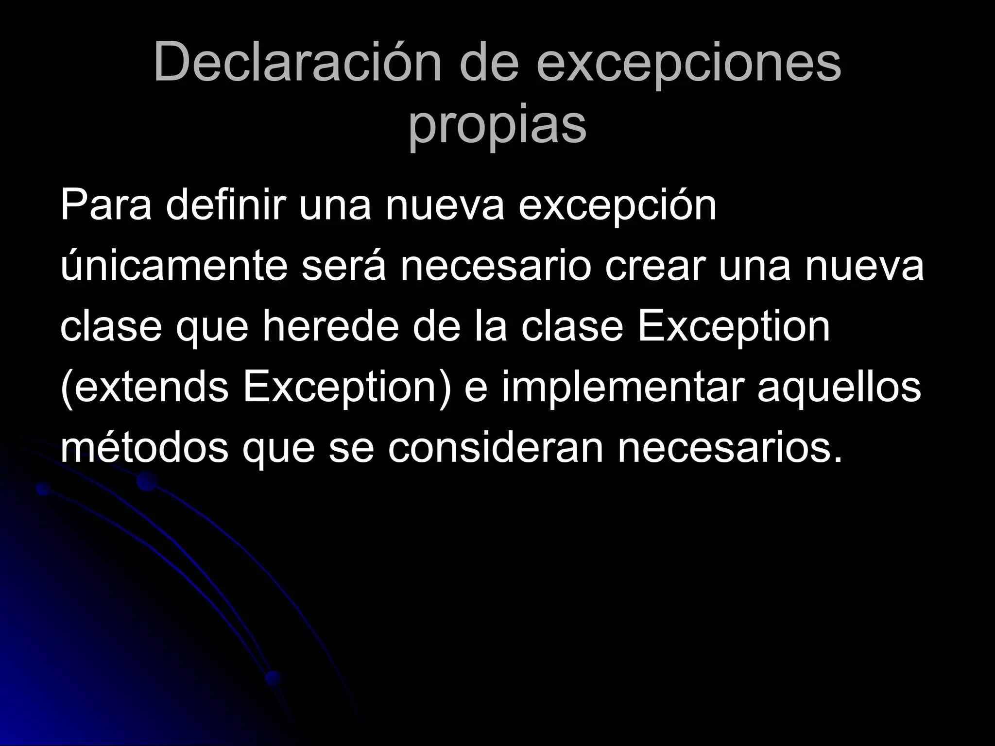 Declaración de excepciones propias Para definir una nueva excepción  únicamente será necesario crear una nueva  clase que herede de la clase Exception  (extends Exception) e implementar aquellos  métodos que se consideran necesarios.  