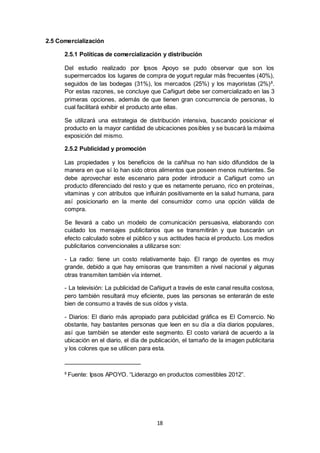 18
2.5 Comercialización
2.5.1 Políticas de comercialización y distribución
Del estudio realizado por Ipsos Apoyo se pudo observar que son los
supermercados los lugares de compra de yogurt regular más frecuentes (40%),
seguidos de las bodegas (31%), los mercados (25%) y los mayoristas (2%)8
.
Por estas razones, se concluye que Cañigurt debe ser comercializado en las 3
primeras opciones, además de que tienen gran concurrencia de personas, lo
cual facilitará exhibir el producto ante ellas.
Se utilizará una estrategia de distribución intensiva, buscando posicionar el
producto en la mayor cantidad de ubicaciones posibles y se buscará la máxima
exposición del mismo.
2.5.2 Publicidad y promoción
Las propiedades y los beneficios de la cañihua no han sido difundidos de la
manera en que sí lo han sido otros alimentos que poseen menos nutrientes. Se
debe aprovechar este escenario para poder introducir a Cañigurt como un
producto diferenciado del resto y que es netamente peruano, rico en proteínas,
vitaminas y con atributos que influirán positivamente en la salud humana, para
así posicionarlo en la mente del consumidor como una opción válida de
compra.
Se llevará a cabo un modelo de comunicación persuasiva, elaborando con
cuidado los mensajes publicitarios que se transmitirán y que buscarán un
efecto calculado sobre el público y sus actitudes hacia el producto. Los medios
publicitarios convencionales a utilizarse son:
- La radio: tiene un costo relativamente bajo. El rango de oyentes es muy
grande, debido a que hay emisoras que transmiten a nivel nacional y algunas
otras transmiten también vía internet.
- La televisión: La publicidad de Cañigurt a través de este canal resulta costosa,
pero también resultará muy eficiente, pues las personas se enterarán de este
bien de consumo a través de sus oídos y vista.
- Diarios: El diario más apropiado para publicidad gráfica es El Comercio. No
obstante, hay bastantes personas que leen en su día a día diarios populares,
así que también se atender este segmento. El costo variará de acuerdo a la
ubicación en el diario, el día de publicación, el tamaño de la imagen publicitaria
y los colores que se utilicen para esta.
8
Fuente: Ipsos APOYO. “Liderazgo en productos comestibles 2012”.
 