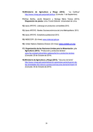 26
10) Ministerio de Agricultura y Riego (2012). “La Cañihua”
http://www.minag.gob.pe/portal/canihua (Consulta: 1 de Septiembre)
11) Díaz Bertha, Jarufe Benjamín y Noriega María Teresa (2013).
Disposición de planta. Lima. Fondo Editorial: Universidad de Lima.
12) Ipsos APOYO. Liderazgo en productos comestibles 2012.
13) Ipsos APOYO. Niveles Socioeconómicos de Lima Metropolitana 2013.
14) Ipsos APOYO. Estadística poblacional 2012.
15) INDECOPI (En línea) www.indecopi.gob.pe
16) United Nations Statistics Division (En línea) www.unstats.un.org
17) Organización de las Naciones Unidas para la Alimentación y la
Agricultura (2013). “Producción y productos lácteos”.
www.fao.org/agriculture/dairy-gateway/leche-y-productos-lacteos
(Consulta: 20 de Octubre de 2014)
18) Ministerio de Agricultura y Riego (2013). “Vacunos de leche”
http://www.minag.gob.pe/portal/sector-agrario/pecuaria/situacion-de-
las-actividades-de-crianza-y-produccion/vacunos-de-leche?start=16
(Consulta: 30 de Octubre de 2014)
 