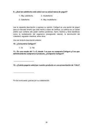 28
9.- ¿Qué tan satisfecho está usted con su actual marca de yogurt?
1.- Muy satisfecho. 3.- Insatisfecho .
2.- Satisfecho 4.- Muy insatisfecho
Lea la siguiente descripción y exprese su opinión: Cañigurt es una opción de yogurt
para el mercado limeño que está hecho a base de cañihua. La cañihua es un cereal
andino que contiene alto poder nutritivo (proteínas, hierro, fósforo) y tiene beneficios
como la revitalización del organismo (energizante natural), la disminución del
colesterol, regulador intestinal, entre otros.
Una vez leída la descripción anterior:
10.- ¿Consumiría Cañigurt?
1.- Si 2.- No
11.- En una escala del 1 a 5, donde 1 es que no compraría Cañigurt y 5 es que
definitivamente compraría el producto, ¿Compraría Cañigurt?
12.- ¿Cuánto pagaría usted por nuestro producto en una presentación de 1 litro?
Fin de la encuesta, gracias por su colaboración.
 