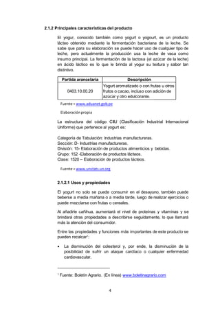 4
Partida arancelaria Descripción
0403.10.00.20
Yogurt aromatizado o con frutas u otros
frutos o cacao, incluso con adición de
azúcar y otro edulcorante.
2.1.2 Principales características del producto
El yogur, conocido también como yogurt o yogourt, es un producto
lácteo obtenido mediante la fermentación bacteriana de la leche. Se
sabe que para su elaboración se puede hacer uso de cualquier tipo de
leche, pero actualmente la producción usa la leche de vaca como
insumo principal. La fermentación de la lactosa (el azúcar de la leche)
en ácido láctico es lo que le brinda al yogur su textura y sabor tan
distintivo.
La estructura del código CIIU (Clasificación Industrial Internacional
Uniforme) que pertenece al yogurt es:
Categoría de Tabulación: Industrias manufactureras.
Sección: D- Industrias manufactureras.
División: 15- Elaboración de productos alimenticios y bebidas.
Grupo: 152 -Elaboración de productos lácteos.
Clase: 1520 – Elaboración de productos lácteos.
2.1.2.1 Usos y propiedades
El yogurt no solo se puede consumir en el desayuno, también puede
beberse a media mañana o a media tarde, luego de realizar ejercicios o
puede mezclarse con frutas o cereales.
Al añadirle cañihua, aumentará el nivel de proteínas y vitaminas y se
brindará otras propiedades a describirse seguidamente, lo que llamará
más la atención del consumidor.
Entre las propiedades y funciones más importantes de este producto se
pueden recalcar1
:
 La disminución del colesterol y, por ende, la disminución de la
posibilidad de sufrir un ataque cardíaco o cualquier enfermedad
cardiovascular.
1
Fuente: Boletín Agrario. (En línea) www.boletinagrario.com
Fuente = www.aduanet.gob.pe
Elaboraciónpropia
Fuente = www.unstats.un.org
 
