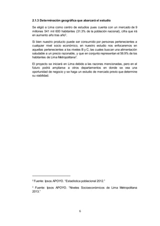 6
2.1.3 Determinación geográfica que abarcará el estudio
Se eligió a Lima como centro de estudios pues cuenta con un mercado de 9
millones 541 mil 600 habitantes (31.3% de la población nacional), cifra que irá
en aumento año tras año2
.
Si bien nuestro producto puede ser consumido por personas pertenecientes a
cualquier nivel socio económico, en nuestro estudio nos enfocaremos en
aquellas pertenecientes a los niveles B y C, las cuales buscan una alimentación
saludable a un precio razonable, y que en conjunto representan el 56.9% de los
habitantes de Lima Metropolitana3
.
El proyecto se iniciará en Lima debido a las razones mencionadas, pero en el
futuro podrá ampliarse a otros departamentos en donde se vea una
oportunidad de negocio y se haga un estudio de mercado previo que determine
su viabilidad.
2
Fuente: Ipsos APOYO. “Estadística poblacional 2012.”
3
Fuente: Ipsos APOYO. “Niveles Socioeconómicos de Lima Metropolitana
2013.”
 