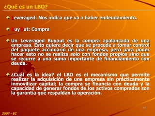 L everaged: Nos indica que va a haber endeudamiento. B uy O ut: Compra Un Leveraged Buyout es la compra apalancada de una empresa. Esto quiere decir que se procede a tomar control del paquete accionario de una empresa, pero para poder hacer esto no se realiza solo con fondos propios sino que se recurre a una suma importante de financiamiento con deuda. ¿Cuál es la idea? el LBO es el mecanismo que permite realizar la adquisición de una empresa sin prácticamente inmovilizar capital; la compra se financia con deuda y la capacidad de generar fondos de los activos comprados son la garantía que respaldan la operación. 2007 - EC ¿Qué es un LBO? 