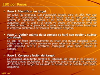 Paso 1: Identificar un target  No todas las empresas son potenciales targets para un LBO. Hay que tomar en consideración que toda la deuda que se pida para poder realizar la operación pasará a ser parte integral de la empresa adquirida, con lo cual si el target ya posee un importante nivel de endeudamiento una operación de estas características podría hacer que la empresa quebrara o se volviera altamente riesgosa. Paso 2: Definir cuánto de la compra se hará con equity y cuánto con deuda. Lo que se hace operativamente es crear una nueva sociedad cuyos activos serán los fondos necesarios para adquirir el target. El pasivo de esta sociedad será el préstamo conseguido para poder realizar la compra. Paso 3: Compra y fusión del target La sociedad adquirente compra la totalidad del target y se procede a fusionar ambas sociedades. El resultado es que la empresa ha cambiado de dueños y el target ha asumido la deuda que se solicitó para poder adquirirla. 2007 - EC LBO por Pasos 