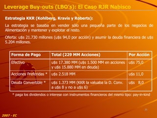 2007 - EC * paga los dividendos o interese con instrumentos financieros del mismo tipo: pay-in-kind Estrategia KKR (Kohlberg, Kravis y Roberts): La estrategia se basaba en vender sólo una pequeña parte de los negocios de Alimentación y mantener y explotar el resto. Oferta: u$s 21.730 millones (u$s 94,0 por acción) y asumir la deuda financiera de u$s 5.204 millones. Leverage Buy-outs (LBO’s): El Caso RJR Nabisco u$s  8,0 u$s 11,0 u$s 75,0 Por Acción u$s 1.373 MM (KKR la valuaba la D. Conv. a u$s 8 y no a u$s 6) Deuda Convertible * u$s 2.518 MM Acciones Preferidas * u$s 17.380 MM (u$s 1.500 MM en acciones y u$s 15.880 MM en deuda) Efectivo Total (229 MM Acciones) Forma de Pago 