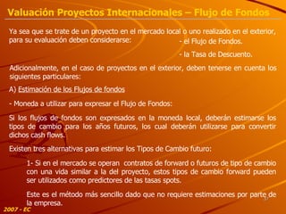 Ya sea que se trate de un proyecto en el mercado local o uno realizado en el exterior, para su evaluación deben considerarse: Adicionalmente, en el caso de proyectos en el exterior, deben tenerse en cuenta los siguientes particulares: - el Flujo de Fondos. A)  Estimación de los Flujos de fondos - Moneda a utilizar para expresar el Flujo de Fondos: Si los flujos de fondos son expresados en la moneda local, deberán estimarse los tipos de cambio para los años futuros, los cual deberán utilizarse para convertir dichos cash flows. Existen tres alternativas para estimar los Tipos de Cambio futuro: 1- Si en el mercado se operan  contratos de forward o futuros de tipo de cambio con una vida similar a la del proyecto, estos tipos de cambio forward pueden ser utilizados como predictores de las tasas spots. Este es el método más sencillo dado que no requiere estimaciones por parte de la empresa. - la Tasa de Descuento. 2007 - EC Valuación Proyectos Internacionales – Flujo de Fondos 