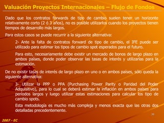 2- Ante la falta de contratos forward de tipo de cambio, el IFE puede ser utilizado para estimar los tipos de cambio spot esperados para el futuro. Para esto, necesariamente debe existir un mercado de bonos de largo plazo en ambos países, donde poder observar las tasas de interés y utilizarlas para la estimación. Dado que los contratos forwards de tipo de cambio suelen tener un horizonte relativamente corto (2 ó 3 años), no es posible utilizarlos cuando los proyectos tienen tiempos de desarrollo más largos.  Para estos casos se puede recurrir a la siguiente alternativa: 3- Utilizar la PPP o PPA (Purchasing Power Parity o Paridad del Poder Adquisitivo), para lo cual se deberá estimar la inflación en ambos países para períodos largos y luego utilizar estas estimaciones para calcular los tipo de cambio spots. Esta metodología es mucho más compleja y menos exacta que las otras dos detalladas precedentemente. De no existir tasas de interés de largo plazo en uno o en ambos países, sólo queda la siguiente alternativa: 2007 - EC Valuación Proyectos Internacionales – Flujo de Fondos 