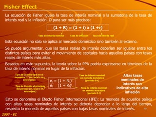 (1  + R ) = (1 + i) x (1 +r) La ecuación de Fisher iguala la tasa de interés nominal a la sumatoria de la tasa de interés real y la inflación. O para ser más precisos:  Tasa de interés nominal Tasa de inflación Tasa de interés real Esta ecuación no sólo se aplica al mercado doméstico sino también al externo. Se puede argumentar, que las tasas reales de interés deberían ser iguales entre los distintos países para evitar el movimiento de capitales hacia aquellos países con tasas reales de interés más altas. Basados en este supuesto, la teoría sobre la PPA podría expresarse en términos de la tasa de interés nominal en lugar de la inflación. Tipo de Cambio Spot en el momento “t” (m. local x m. extranjera) Tipo de Cambio al principio del período (m. local x m. extranjera) Tasa de interés nominal en moneda doméstica (período 0-t) Tasa de interés nominal en moneda extrajera (período 0-t) Esto se denomina el Efecto Fisher Internacional (IFE): La moneda de aquellos países con altas tasas nominales de interés se debería depreciar a lo largo del tiempo, respecto la moneda de aquellos países con bajas tasas nominales de interés. Altas tasas nominales de interés son indicativos de alta inflación 2007 - EC Fisher Effect e t   = (1 + R d ) t   e 0   (1 + R f ) t 