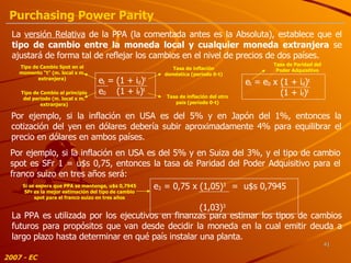 Por ejemplo, si la inflación en USA es del 5% y en Japón del 1%, entonces la cotización del yen en dólares debería subir aproximadamente 4% para equilibrar el precio en dólares en ambos países. Por ejemplo, si la inflación en USA es del 5% y en Suiza del 3%, y el tipo de cambio spot es SFr 1  = u$s 0,75 , entonces la tasa de Paridad del Poder Adquisitivo para el franco suizo en tres años será : La  versión Relativa  de la PPA (la comentada antes es la Absoluta), establece que el  tipo de cambio entre la moneda local y cualquier moneda extranjera  se ajustará de forma tal de reflejar los cambios en el nivel de precios de dos países. e t   = (1 + i d ) t   e 0   (1 + i f ) t Tipo de Cambio Spot en el momento “t” (m. local x m. extranjera) Tipo de Cambio al principio del período (m. local x m. extranjera) Tasa de inflación doméstica (período 0-t) Tasa de inflación del otro país (período 0-t) e t   = e 0  x (1 + i d ) t   (1 + i f ) t Tasa de Paridad del Poder Adquisitivo e 3   = 0,75 x (1,05) 3   =  u$s 0,7945    (1,03) 3 Si se espera que PPA se mantenga, u$s 0,7945 SFr es la mejor estimación del tipo de cambio spot para el franco suizo en tres años La PPA es utilizada por los ejecutivos en finanzas para estimar los tipos de cambios futuros para propósitos que van desde decidir la moneda en la cual emitir deuda a largo plazo hasta determinar en qué país instalar una planta. 2007 - EC Purchasing Power Parity 
