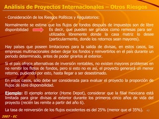 - Consideración de los Riesgos Políticos y Regulatorios: Normalmente se estima que los flujos de fondos después de impuestos son de libre disponibilidad Es decir, que pueden ser girados como remesas para ser  utilizados libremente donde la casa matriz lo desee (particularmente, donde los retornos sean mayores). Hay países que poseen limitaciones para la salida de divisas, en estos casos, las empresas multinacionales deben dejar los fondos y reinvertirlos en el país durante un periodo determinado, antes de poder girarlos al exterior. Si el país ofrece alternativas de inversión rentables, no existen mayores problemas en no remitir los flujos de fondos, pero si esto no es así, el proyecto generará un menor retorno, pudiendo por esto, hasta llegar a ser desestimado. En estos casos, sólo debe ser considerada para evaluar el proyecto la proporción de flujos de libre disponibilidad. Ejemplo :  El ejemplo anterior (Home Depot), considerar que la filial mexicana está limitada para girar divisas al exterior durante los primeros cinco años de vida del proyecto (recién las remite a partir del año 6). La tasa de reinversión de los flujos excedentes es del 25% (menor que el 35%). 2007 - EC Análisis de Proyectos Internacionales – Otros Riesgos 