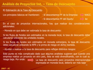 B)  Estimación de la Tasa de Descuento Los principios básicos se mantienen: En el caso de proyectos internacionales, hay que realizar dos consideraciones adicionales: - Moneda en que debe ser estimada la tasa de descuento: - Si descontamos FF de la Empresa:  WACC - Si descontamos FF del Equity:  ke Si los flujos de fondos son estimados en la moneda local, la tasa de descuento debe calcularse utilizando las unidades locales. Si los flujos de fondos son estimados en moneda extranjera, la tasa de descuento debe calcularse utilizando la RFR y la prima de riesgo en dicha moneda. - Ajustes a realizar a la tasa de descuento para reflejar distintos riesgos: Este punto es más complicado dado que algunos analistas sugieren que cuando una empresa realiza un proyecto en otro país, ésta se está diversificando, con lo cual su riesgo baja. Por ende: La tasa de descuento para proyectos internacionales expresada en moneda local, debería ser más baja 2007 - EC Análisis de Proyectos Int. – Tasa de Descuento 