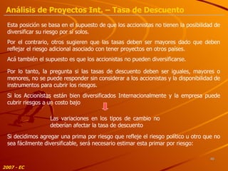Esta posición se basa en el supuesto de que los accionistas no tienen la posibilidad de diversificar su riesgo por sí solos. Por lo tanto, la pregunta si las tasas de descuento deben ser iguales, mayores o menores, no se puede responder sin considerar a los accionistas y la disponibilidad de instrumentos para cubrir los riesgos. Por el contrario, otros sugieren que las tasas deben ser mayores dado que deben reflejar el riesgo adicional asociado con tener proyectos en otros países. Acá también el supuesto es que los accionistas no pueden diversificarse. Si los Accionistas están bien diversificados Internacionalmente y la empresa puede cubrir riesgos a un costo bajo Las variaciones en los tipos de cambio no deberían afectar la tasa de descuento Si decidimos agregar una prima por riesgo que refleje el riesgo político u otro que no sea fácilmente diversificable, será necesario estimar esta primar por riesgo: 2007 - EC Análisis de Proyectos Int. – Tasa de Descuento 