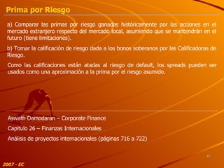 a) Comparar las primas por riesgo ganadas históricamente por las acciones en el mercado extranjero respecto del mercado local, asumiendo que se mantendrán en el futuro (tiene limitaciones). b) Tomar la calificación de riesgo dada a los bonos soberanos por las Calificadoras de Riesgo. Como las calificaciones están atadas al riesgo de default, los spreads pueden ser usados como una aproximación a la prima por el riesgo asumido. 2007 - EC Aswath Damodaran – Corporate Finance Capitulo 26 – Finanzas Internacionales Análisis de proyectos internacionales (páginas 716 a 722) Prima por Riesgo 