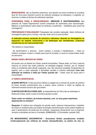 MENSAGEIROS: são os Espíritos superiores, que descem às zonas sombrias ou à própria
face da Terra para trazerem socorro às criaturas entregues ao desespero, à angústia, ao
remorso e a todas as formas de sofrimento espiritual.
APRENDIZES PARA A REENCARNAÇÃO: (MÉDIUNS E DOUTRINADORES) Nas
palavras de Tobias:“Organizamos turmas compactas de aprendizes para reencarnação.
Médiuns e doutrinadores saem daqui às centenas, anualmente… habilitados pelo centro de
mensageiros”.
PREPARAÇÃO É REALIZAÇÃO? Preparação não constitui realização. Saem milhares de
mensageiros aptos para o serviço, mas são muito raros os que triunfam.
A redenção humana necessita de renúncia e altruísmo. Quando os mensageiros se
esquecem do espírito missionário e da dedicação aos semelhantes, costumam
transformar-se em instrumental inútil.
“Há médiuns e mediunidade…
Há doutrinadores e doutrina... Como existem a enxada e trabalhadores…” Cabe ao
médium conseguir cumprir a missão para qual foi enviado e a qual se comprometeu antes
do reencarne.
NOSSA VISÃO LIMITADA NA TERRA
De acordo com os dizeres de Tobias, quando encarnados: “Nossa visão, na Terra, costuma
viciar-se no círculo dos cultos externos, na atividade religiosa. Cremos, por lá, resolver
todos os problemas pela atitude suplicante, que não soluciona questões fundamentais do
espírito; nem a mera adoração à Divindade constitui a máxima edificação”.Uma bela
definição de médiuns é dada por Tobias quando diz: “ cartas vivas de Jesus para a
Humanidade”.
A TAREFA ASSISTENCIAL
ALBANO METELO: O fato que levou Albano a engajar-se no serviço de auxílio ao próximo
foi haver tomado conhecimento que o próprio Jesus continua a visitar as regiões de
sofrimento levando socorro aos que sofrem.
O INSTRUTOR METELO DISSE QUE as dependências da Terra não se restringem à
Esfera da Crosta, sobre o qual os homens pousam os pés.
Pode contar um médium, de maneira absoluta, com os seus guias espirituais,
dispensando os estudos?
Resposta: O médium tem obrigação de estudar muito, observar intensamente e trabalhar
em todos os instantes pela sua própria iluminação.Somente desse modo poderá habilitar-se
para o desempenho da tarefa que foi confiada, cooperando eficazmente com os Espíritos
sinceros e devotados ao bem e à verdade. (EMMANUEL: O Consolador, questão 392).
OS MISSIONÁRIOS SOCORRISTAS - Encontram fluidos pesadíssimos emitidos
ininterruptamente por milhares de mentes desequilibradas, na prática do mal, ou
 