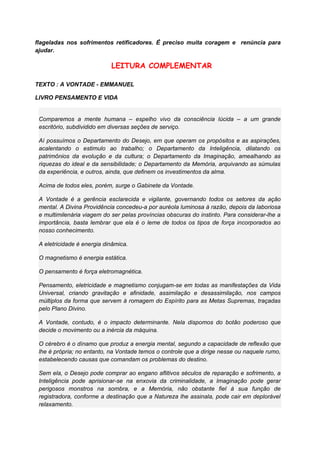flageladas nos sofrimentos retificadores. É preciso muita coragem e renúncia para
ajudar.
LEITURA COMPLEMENTAR
TEXTO : A VONTADE - EMMANUEL
LIVRO PENSAMENTO E VIDA
Comparemos a mente humana – espelho vivo da consciência lúcida – a um grande
escritório, subdividido em diversas seções de serviço.
Aí possuímos o Departamento do Desejo, em que operam os propósitos e as aspirações,
acalentando o estimulo ao trabalho; o Departamento da Inteligência, dilatando os
patrimônios da evolução e da cultura; o Departamento da Imaginação, amealhando as
riquezas do ideal e da sensibilidade; o Departamento da Memória, arquivando as súmulas
da experiência, e outros, ainda, que definem os investimentos da alma.
Acima de todos eles, porém, surge o Gabinete da Vontade.
A Vontade é a gerência esclarecida e vigilante, governando todos os setores da ação
mental. A Divina Providência concedeu-a por auréola luminosa à razão, depois da laboriosa
e multimilenária viagem do ser pelas províncias obscuras do instinto. Para considerar-lhe a
importância, basta lembrar que ela é o leme de todos os tipos de força incorporados ao
nosso conhecimento.
A eletricidade é energia dinâmica.
O magnetismo é energia estática.
O pensamento é força eletromagnética.
Pensamento, eletricidade e magnetismo conjugam-se em todas as manifestações da Vida
Universal, criando gravitação e afinidade, assimilação e desassimilação, nos campos
múltiplos da forma que servem à romagem do Espírito para as Metas Supremas, traçadas
pelo Plano Divino.
A Vontade, contudo, é o impacto determinante. Nela dispomos do botão poderoso que
decide o movimento ou a inércia da máquina.
O cérebro é o dínamo que produz a energia mental, segundo a capacidade de reflexão que
lhe é própria; no entanto, na Vontade temos o controle que a dirige nesse ou naquele rumo,
estabelecendo causas que comandam os problemas do destino.
Sem ela, o Desejo pode comprar ao engano aflitivos séculos de reparação e sofrimento, a
Inteligência pode aprisionar-se na enxovia da criminalidade, a Imaginação pode gerar
perigosos monstros na sombra, e a Memória, não obstante fiel à sua função de
registradora, conforme a destinação que a Natureza lhe assinala, pode cair em deplorável
relaxamento.
 