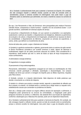Só a Vontade é suficientemente forte para sustentar a harmonia do Espírito. Em verdade,
ela não consegue impedir a reflexão mental, quando se trate da conexão entre os
semelhantes, porque a sintonia constitui lei inderrogável, mas pode impor o jugo da
disciplina sobre os elementos que administra, de modo a mantê-los coesos na corrente do
bem.
Do cap. 2 de Pensamento e Vida, de Emmanuel, obra psicografada pelo médium Francisco
Cândido Xavier, comparemos a mente humana – espelho vivo da consciência lúcida – a um
grande escritório, subdividido em diversas seções de serviço.
Aí possuímos o Departamento do Desejo, em que operam os propósitos e as aspirações,
acalentando o estímulo ao trabalho; o Departamento da Inteligência, dilatando os patrimônios
da evolução e da cultura; o Departamento da Imaginação, amealhando as riquezas do ideal e
da sensibilidade; o Departamento da Memória, arquivando as súmulas da experiência, e
outros, ainda, que definem os investimentos da alma.
Acima de todos eles, porém, surge o Gabinete da Vontade.
A Vontade é a gerência esclarecida e vigilante, governando todos os setores da ação mental.
A Divina Providência concedeu-a por auréola luminosa à razão, depois da laboriosa e
multimilenária viagem do ser pelas províncias obscuras do instinto. Para considerar-lhe a
importância, basta lembrar que ela é o leme de todos os tipos de força incorporados ao
nosso conhecimento.
A eletricidade é energia dinâmica.
O magnetismo é energia estática.
O pensamento é força eletromagnética.
Pensamento, eletricidade e magnetismo conjugam-se em todas as manifestações da Vida
Universal, criando gravitação e afinidade, assimilação e desassimilação, nos campos
múltiplos da forma que servem à romagem do Espírito para as Metas Supremas, traçadas
pelo Plano Divino.
A Vontade, contudo, é o impacto determinante. Nela dispomos do botão poderoso que
decide o movimento ou a inércia da máquina.
O cérebro é o dínamo que produz a energia mental, segundo a capacidade de reflexão que
lhe é própria; no entanto, na Vontade temos o controle que a dirige nesse ou naquele rumo,
estabelecendo causas que comandam os problemas do destino.
Sem ela, o Desejo pode comprar ao engano aflitivos séculos de reparação e sofrimento, a
Inteligência pode aprisionar-se na enxovia da criminalidade, a Imaginação pode gerar
perigosos monstros na sombra, e a Memória, não obstante fiel à sua função de registradora,
conforme a destinação que a Natureza lhe assinala, pode cair em deplorável relaxamento.
Só a Vontade é suficientemente forte para sustentar a harmonia do Espírito. Em verdade, ela
não consegue impedir a reflexão mental, quando se trate da conexão entre os semelhantes,
porque a sintonia constitui lei inderrogável, mas pode impor o jugo da disciplina sobre os
 