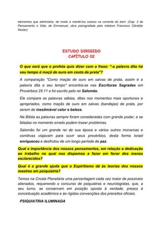 elementos que administra, de modo a mantê-los coesos na corrente do bem. (Cap. 2 de
Pensamento e Vida, de Emmanuel, obra psicografada pelo médium Francisco Cândido
Xavier).
ESTUDO DIRIGIDO
CAPÍTULO 02
O que será que o profeta quis dizer com a frase: "-a palavra dita há
seu tempo é maçã de ouro em cesto de prata"?
A comparação "Como maçãs de ouro em salvas de prata, assim é a
palavra dita a seu tempo" encontra-se nas Escrituras Sagradas em
Provérbios 25:11 e foi escrito pelo rei Salomão.
Ele compara as palavras sábias, ditas nos momentos mais oportunos e
apropriados, como maçãs de ouro em salvas (bandejas) de prata, por
serem de inestimável valor e beleza.
Na Bíblia as palavras sempre foram consideradas com grande poder, e se
faladas no momento errado podem trazer problemas.
Salomão foi um grande rei de sua época e vários outros monarcas e
comitivas viajavam para ouvir seus provérbios, desta forma Israel
enriqueceu e desfrutou de um longo período de paz.
Qual a importância dos nossos pensamentos, em relação a dedicação
ao trabalho no qual nos dispomos a fazer em favor dos menos
esclarecidos?
Qual é a grande ajuda que o Espiritismo dá às teorias dos nossos
mestres em psiquiatria?
Temos na Crosta Planetária uma percentagem cada vez maior de possíveis
alienados, requerendo o concurso de psiquiatras e neurologistas, que, a
seu turno, se conservam em posição oposta à verdade, presos à
conceituação acadêmica e às rígidas convenções dos preceitos oficiais.
PSIQUIATRIA ILUMINADA
 
