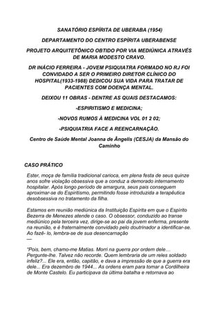 SANATÓRIO ESPÍRITA DE UBERABA (1954)
DEPARTAMENTO DO CENTRO ESPÍRITA UBERABENSE
PROJETO ARQUITETÔNICO OBTIDO POR VIA MEDIÚNICA ATRAVÉS
DE MARIA MODESTO CRAVO.
DR INÁCIO FERREIRA - JOVEM PSIQUIATRA FORMADO NO RJ FOI
CONVIDADO A SER O PRIMEIRO DIRETOR CLÍNICO DO
HOSPITAL(1933-1988) DEDICOU SUA VIDA PARA TRATAR DE
PACIENTES COM DOENÇA MENTAL.
DEIXOU 11 OBRAS - DENTRE AS QUAIS DESTACAMOS:
-ESPIRITISMO E MEDICINA;
-NOVOS RUMOS À MEDICINA VOL 01 2 02;
-PSIQUIATRIA FACE A REENCARNAÇÃO.
Centro de Saúde Mental Joanna de Ângelis (CESJA) da Mansão do
Caminho
CASO PRÁTICO
Ester, moça de família tradicional carioca, em plena festa de seus quinze
anos sofre violação obsessiva que a conduz a demorado internamento
hospitalar. Após longo período de amargura, seus pais conseguem
aproximar-se do Espiritismo, permitindo fosse introduzida a terapêutica
desobsessiva no tratamento da filha.
Estamos em reunião mediúnica da Instituição Espírita em que o Espírito
Bezerra de Menezes atende o caso. O obsessor, conduzido ao transe
mediúnico pela terceira vez, dirige-se ao pai da jovem enferma, presente
na reunião, e é fraternalmente convidado pelo doutrinador a identificar-se.
Ao fazê- lo, lembra-se de sua desencarnação
—
“Pois, bem, chamo-me Matias. Morri na guerra por ordem dele…
Pergunte-lhe. Talvez não recorde. Quem lembraria de um reles soldado
infeliz?... Ele era, então, capitão, e dava a impressão de que a guerra era
dele... Era dezembro de 1944... As ordens eram para tomar a Cordilheira
de Monte Castelo. Eu participava da última batalha e retornava ao
 
