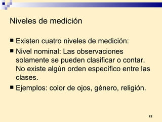 Niveles de medición Existen cuatro niveles de medición: Nivel nominal:  Las observaciones solamente se pueden clasificar o contar. No existe algún orden específico entre las clases. Ejemplos:  color de ojos, género, religión. 