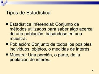 Tipos de Estadística Estadística Inferencial:  Conjunto de métodos utilizados para saber algo acerca de una  población , basándose en una  muestra . Población:  Conjunto de todos los posibles individuos, objetos, o medidas de interés. Muestra:  Una porción, o parte, de la población de interés. 