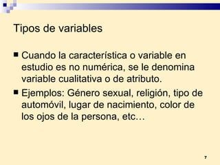 Tipos de variables Cuando la característica o variable en estudio es no numérica, se le denomina variable  cualitativa  o de  atributo . Ejemplos:  Género sexual, religión, tipo de automóvil, lugar de nacimiento, color de los ojos de la persona, etc… 