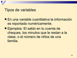 Tipos de variables  En una  variable cuantitativa  la información es reportada numéricamente. Ejemplos:  El saldo en tu cuenta de cheques, los minutos que le restan a la clase, o el número de niños de una familia.  