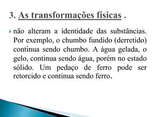    não alteram a identidade das substâncias.
    Por exemplo, o chumbo fundido (derretido)
    continua sendo chumbo. A água gelada, o
    gelo, continua sendo água, porém no estado
    sólido. Um pedaço de ferro pode ser
    retorcido e continua sendo ferro.
 