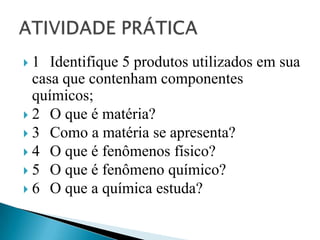  1 Identifique 5 produtos utilizados em sua
  casa que contenham componentes
  químicos;
 2 O que é matéria?
 3 Como a matéria se apresenta?
 4 O que é fenômenos físico?
 5 O que é fenômeno químico?
 6 O que a química estuda?
 