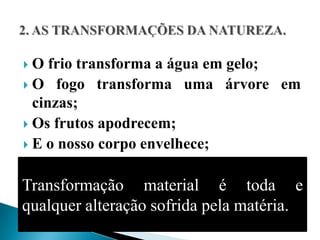  O frio transforma a água em gelo;
 O fogo transforma uma árvore em
  cinzas;
 Os frutos apodrecem;
 E o nosso corpo envelhece;


Transformação material é toda e
qualquer alteração sofrida pela matéria.
 