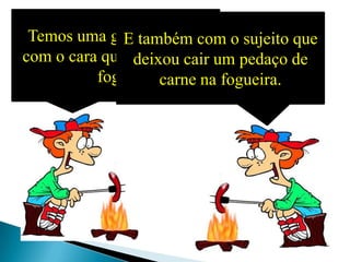 Temos uma grande dívida
              E também com o sujeito que
com o cara que descobriu o um pedaço de
               deixou cair
          fogo! carne na fogueira.
 
