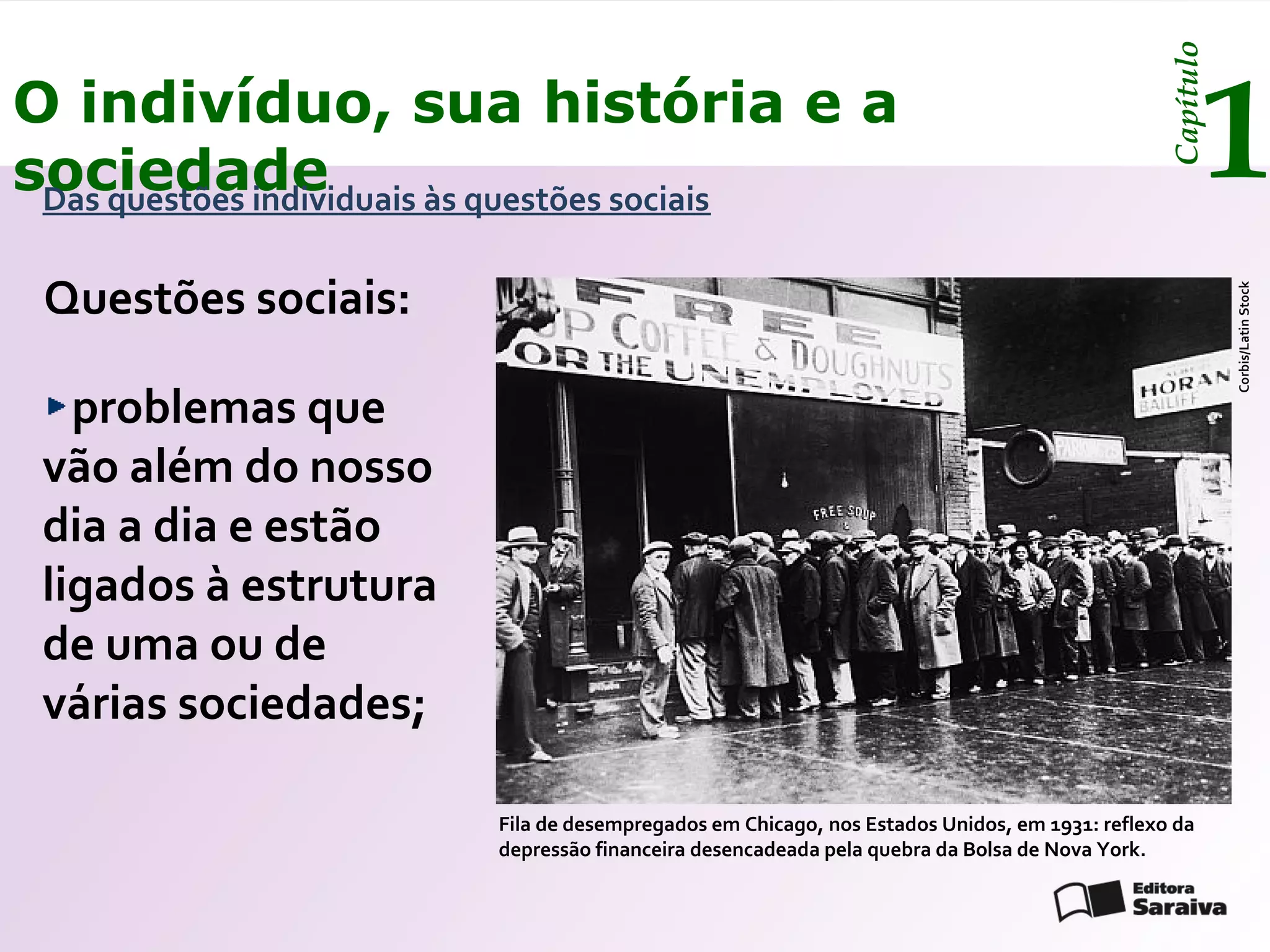 Capítulo
O indivíduo, sua história e a
sociedade
 Das questões individuais às questões sociais
                                                                                                     1
 Questões sociais:




                                                                                                         Corbis/Latin Stock
   problemas que
 vão além do nosso
 dia a dia e estão
 ligados à estrutura
 de uma ou de
 várias sociedades;

                        Fila de desempregados em Chicago, nos Estados Unidos, em 1931: reflexo da
                        depressão financeira desencadeada pela quebra da Bolsa de Nova York.
 
