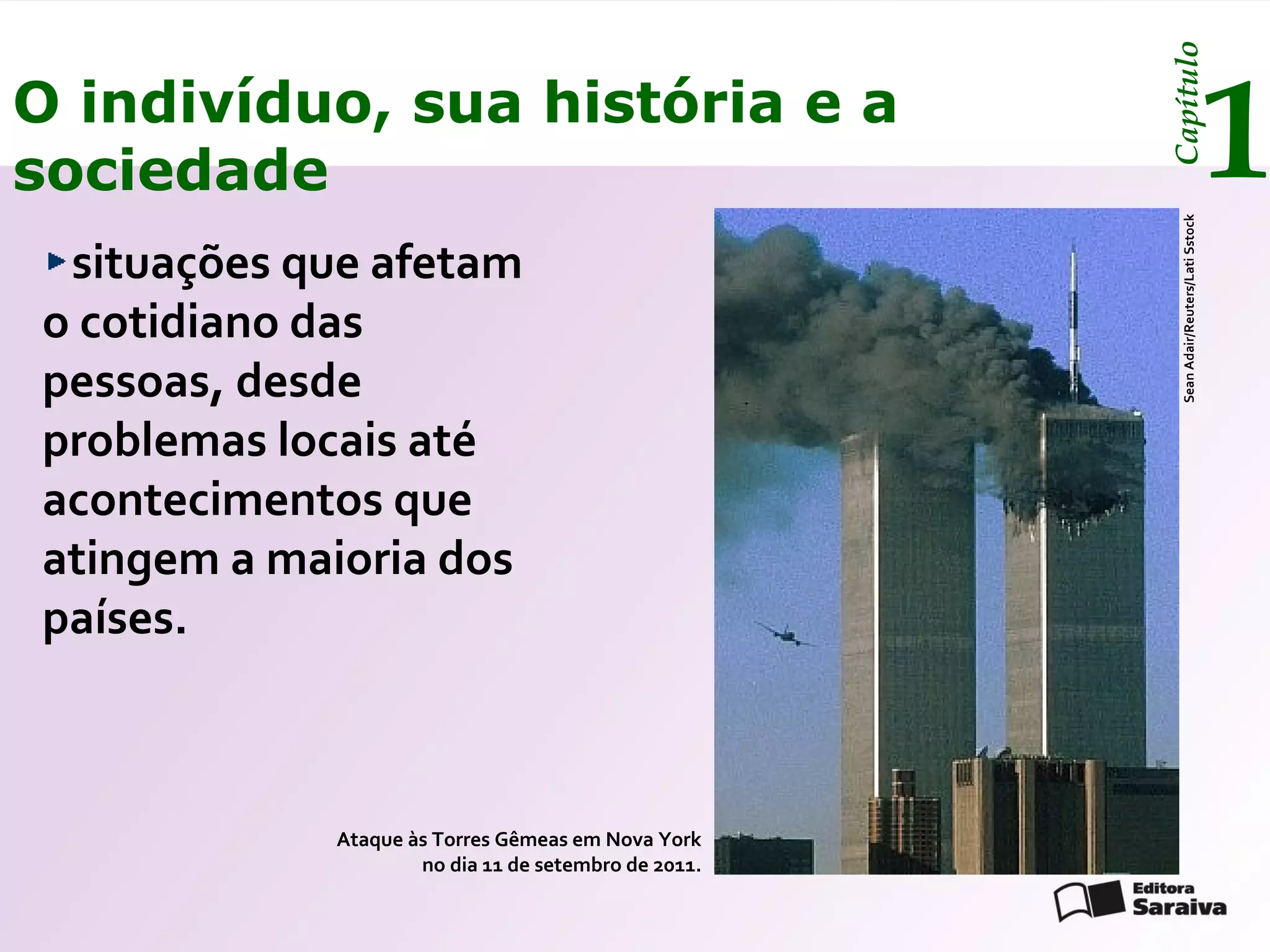 Capítulo
O indivíduo, sua história e a
sociedade                                                                               1




                                                       Sean Adair/Reuters/Lati Sstock
 situações que afetam
o cotidiano das
pessoas, desde
problemas locais até
acontecimentos que
atingem a maioria dos
países.



            Ataque às Torres Gêmeas em Nova York
                    no dia 11 de setembro de 2011.
 