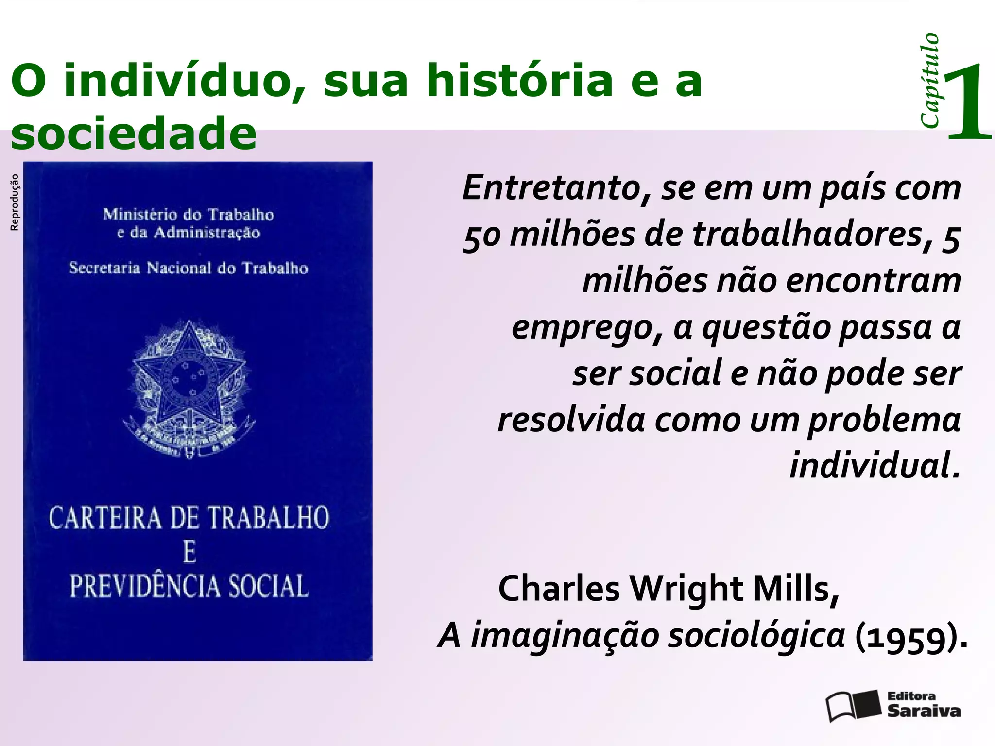 Capítulo
 O indivíduo, sua história e a
 sociedade                                             1
                   Entretanto, se em um país com
Reprodução




                   50 milhões de trabalhadores, 5
                           milhões não encontram
                      emprego, a questão passa a
                          ser social e não pode ser
                     resolvida como um problema
                                         individual.


                      Charles Wright Mills,
                  A imaginação sociológica (1959).
 