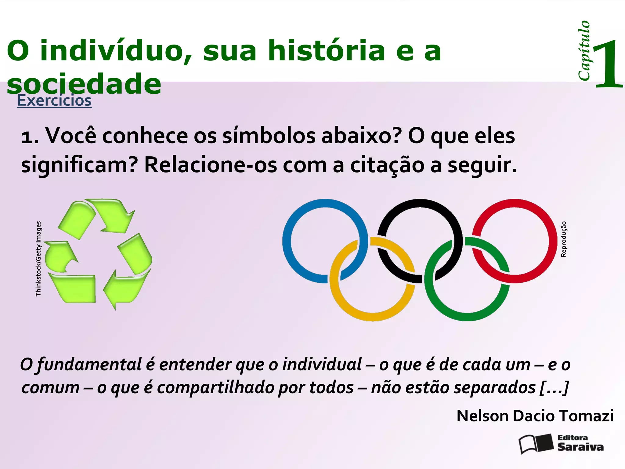 Capítulo
O indivíduo, sua história e a
sociedade
 Exercícios
                                                                                      1
1. Você conhece os símbolos abaixo? O que eles
significam? Relacione-os com a citação a seguir.
 Thinkstock/Getty Images




                                                                  Reprodução
O fundamental é entender que o individual – o que é de cada um – e o
comum – o que é compartilhado por todos – não estão separados [...]
                                                     Nelson Dacio Tomazi
 